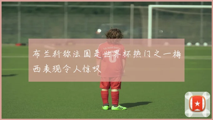 布兰科称法国是世界杯热门之一梅西表现令人惊叹