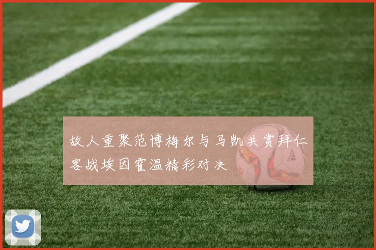 故人重聚范博梅尔与马凯共赏拜仁客战埃因霍温精彩对决