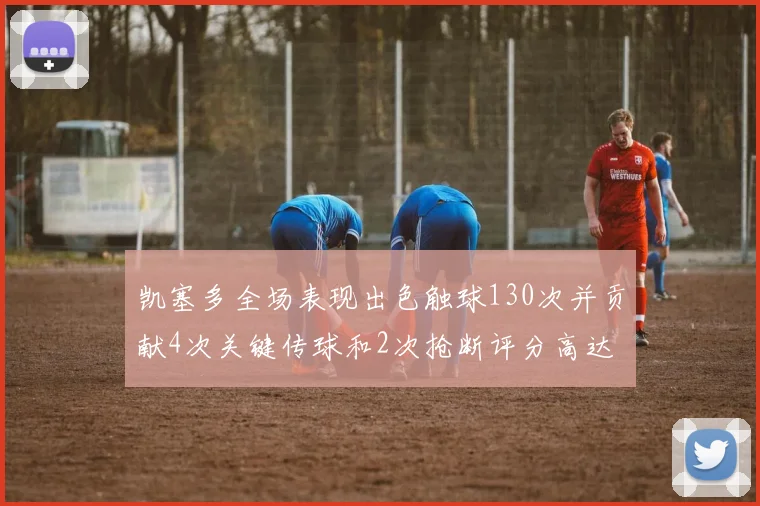 凯塞多全场表现出色触球130次并贡献4次关键传球和2次抢断评分高达82