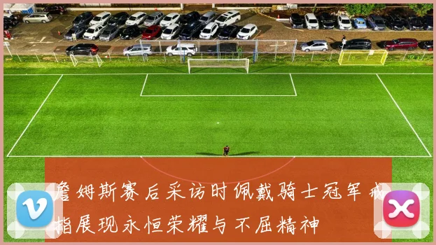 詹姆斯赛后采访时佩戴骑士冠军戒指展现永恒荣耀与不屈精神