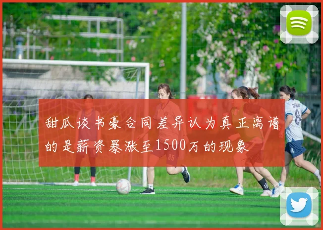 甜瓜谈书豪合同差异认为真正离谱的是薪资暴涨至1500万的现象