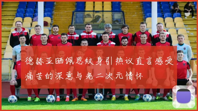 德赫亚晒佩恩纹身引热议直言感受痛苦的深意与老二次元情怀