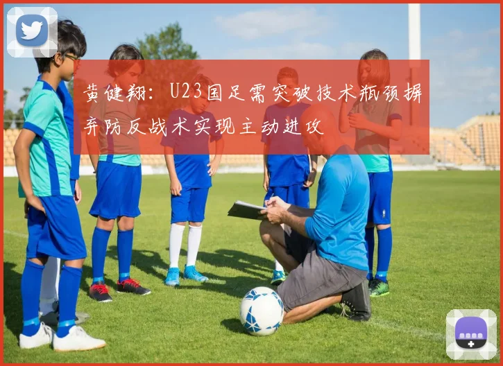 黄健翔：U23国足需突破技术瓶颈摒弃防反战术实现主动进攻
