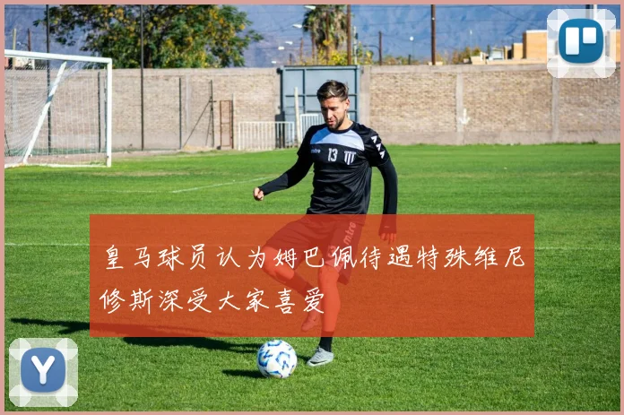 皇马球员认为姆巴佩待遇特殊维尼修斯深受大家喜爱