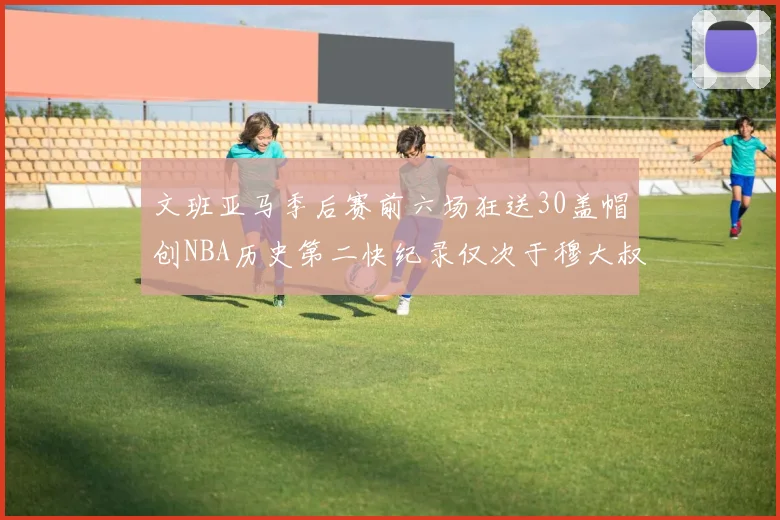 文班亚马季后赛前六场狂送30盖帽创NBA历史第二快纪录仅次于穆大叔的五场表现