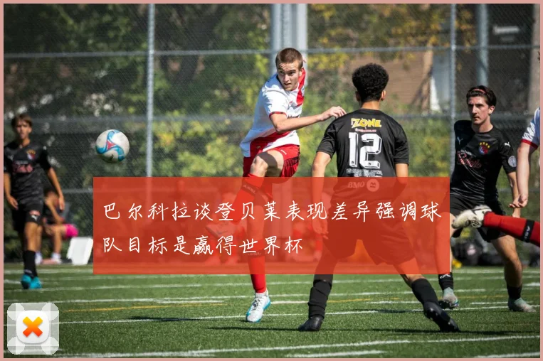 巴尔科拉谈登贝莱表现差异强调球队目标是赢得世界杯