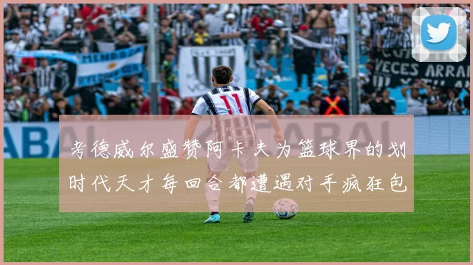 考德威尔盛赞阿卡夫为篮球界的划时代天才每回合都遭遇对手疯狂包夹挑战