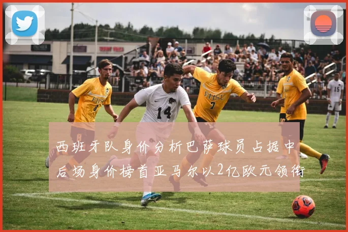 西班牙队身价分析巴萨球员占据中后场身价榜首亚马尔以2亿欧元领衔