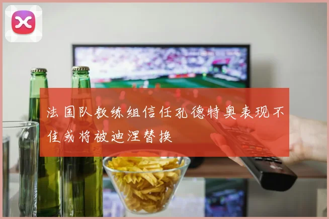 法国队教练组信任孔德特奥表现不佳或将被迪涅替换