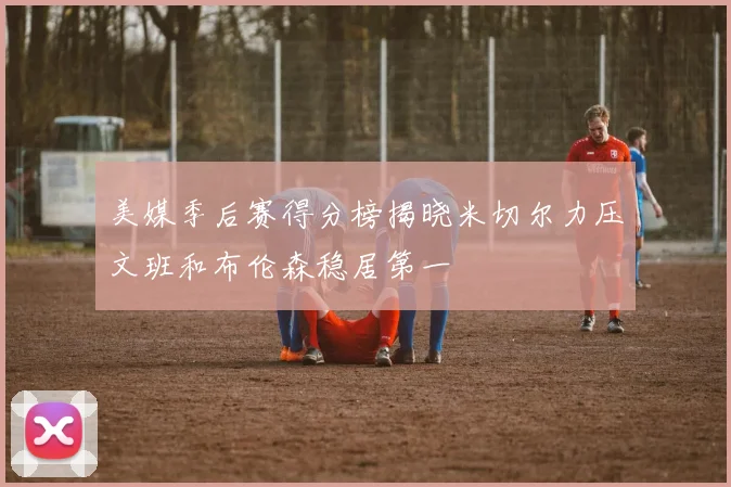 美媒季后赛得分榜揭晓米切尔力压文班和布伦森稳居第一