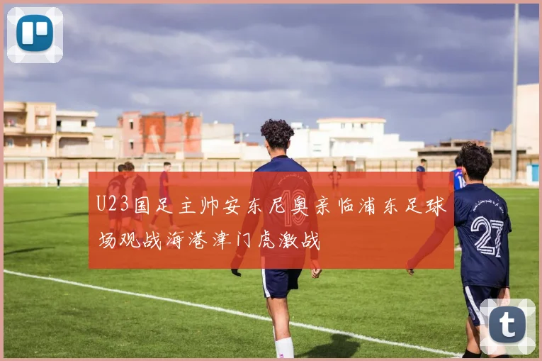 U23国足主帅安东尼奥亲临浦东足球场观战海港津门虎激战