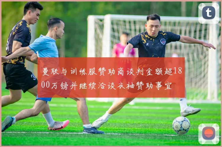 曼联与训练服赞助商谈判金额超1800万镑并继续洽谈衣袖赞助事宜