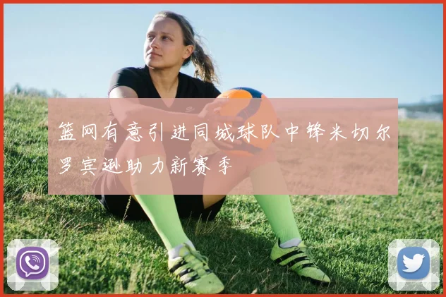 篮网有意引进同城球队中锋米切尔罗宾逊助力新赛季