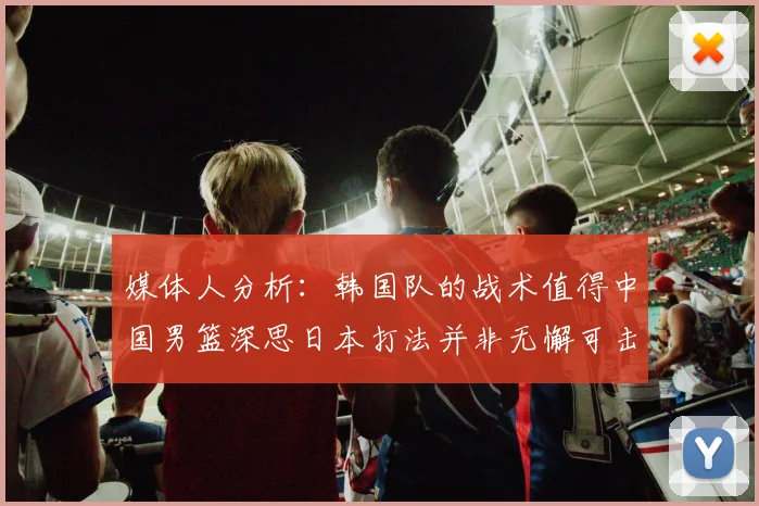 媒体人分析：韩国队的战术值得中国男篮深思日本打法并非无懈可击