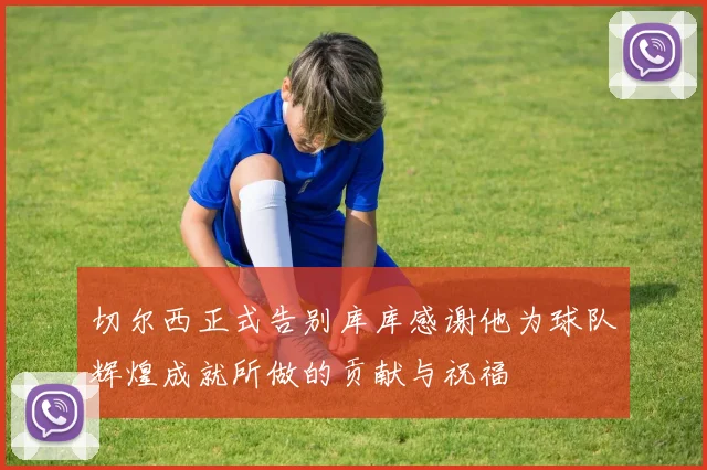 切尔西正式告别库库感谢他为球队辉煌成就所做的贡献与祝福