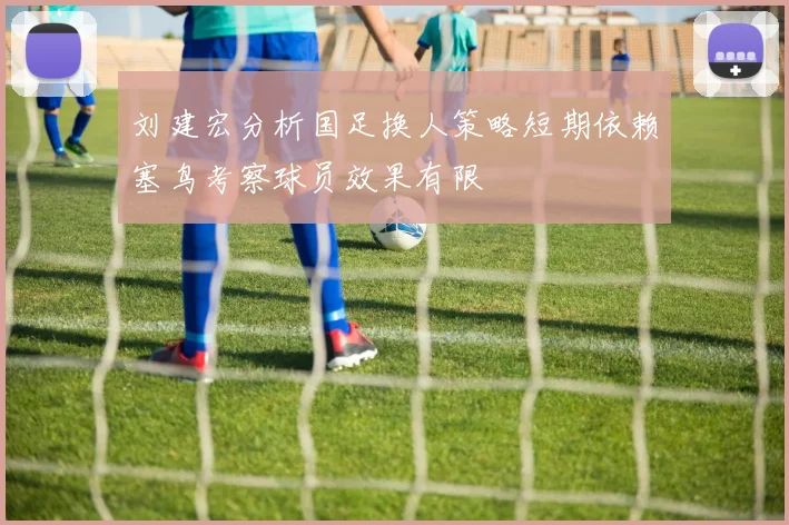 刘建宏分析国足换人策略短期依赖塞鸟考察球员效果有限
