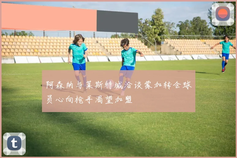 阿森纳与莱斯特城洽谈蒙加转会球员心向枪手渴望加盟