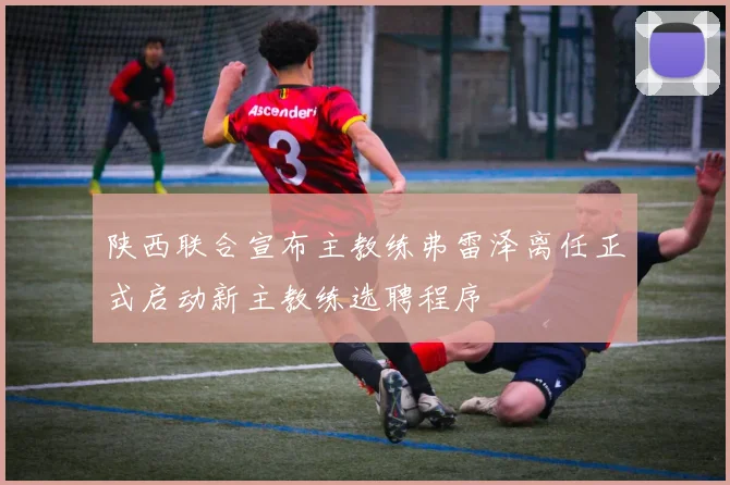 陕西联合宣布主教练弗雷泽离任正式启动新主教练选聘程序