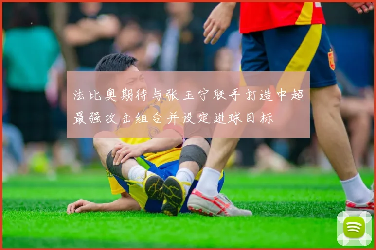 法比奥期待与张玉宁联手打造中超最强攻击组合并设定进球目标