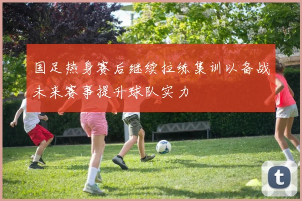 国足热身赛后继续拉练集训以备战未来赛事提升球队实力